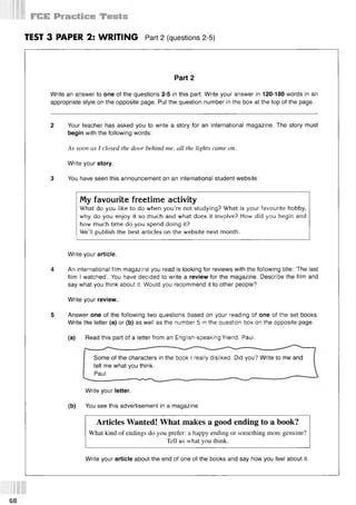 TEST 3 PAPER 2: WRITING Part 2 (questions 2-5)
Part 2
Write an answer to one of the questions 2-5 in this part. Write your answer in 120-180 words in an
appropriate style on the opposite page. Put the question number in the box at the top of the page.
2 Your teacher has asked you to write a story for an international magazine. The story must
begin with the following words:
As soon as I closed the door behind me, all the lights came on.
Write your story.
3 You have seen this announcement on an international student website:
My favourite freetime activity
What do you like to do when you’re not studying? What is your favourite hobby,
why do you enjoy it so much and what does it involve? How did you begin and
how much time do you spend doing it?
We’ll publish the best articles on the website next month.
Write your article.
4 An international film magazine you read is looking for reviews with the following title: The last
film I watched’. You have decided to write a review for the magazine. Describe the film and
say what you think about it. Would you recommend it to other people?
Write your review.
5 Answer one of the following two questions based on your reading of one of the set books.
Write the letter (a) or (b) as well as the number 5 in the question box on the opposite page.
(a) Read this part of a letter from an English-speaking friend, Paul.
Some of the characters in the book I really disliked. Did you? Write to me and
tell me what you think.
Paul ___
Write your letter.
(b) You see this advertisement in a magazine.
Articles Wanted! What makes a good ending to a book?
What kind of endings do you prefer: a happy ending or something more genuine?
Tell us what you think.
Write your article about the end of one of the books and say how you feel about it.
68
 