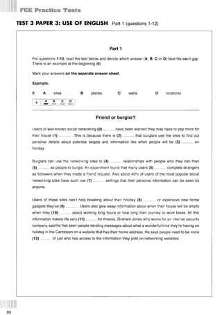 i V:
TEST 3 PAPER 3: USE OF ENGLISH Part 1 (questions 112)
Part 1
For questions 1-12, read the text below and decide which answer (А, В, С or D) best fits each gap.
There is an example at the beginning (0).
Mark your answers on the separate answer sheet.
Example:
0 A sites В places С webs D locations
Friend or burglar?
Users of well-known social networking (0 )..........have been warned they may have to pay more for
their house (1 )............This is because there is (2 )........... that burglars use the sites to find out
personal details about potential targets and information like when people will be (3) .......... on
holiday.
Burglars can use the networking sites to (4) .......... relationships with people who they can then
(5 )...... ...as people to burgle. An experiment found that many users (6 )..........complete strangers
as followers when they made a friend request. Also about 40% of users of the most popular social
networking sites have such low (7) ......... settings that their personal information can be seen by
anyone.
Users of these sites can’t help boasting about their holiday (8) ........... or expensive new home
gadgets they’ve (9 )............Users also give away information about when their house will be empty
when they (10)..........about working long hours or how long their journey to work takes. All this
information makes life very (11)..........for thieves. Graham Jones who works for an internet security
company said he has seen people sending messages about what a wonderful time they’re having on
holiday in the Caribbean on a website that has their home address. He says people need to be more
(12)..........of just who has access to the information they post on networking websites.
70
 