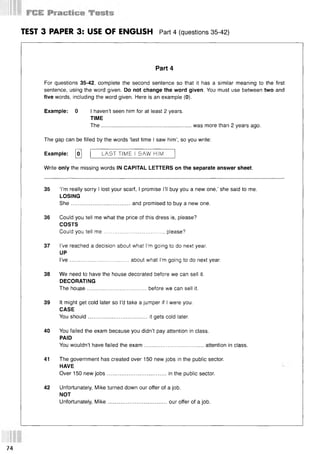 TEST 3 PAPER 3: USE OF ENGLISH Part 4 (questions 35 42)
Part 4
For questions 35-42, complete the second sentence so that it has a similar meaning to the first
sentence, using the word given. Do not change the word given. You must use between two and
five words, including the word given. Here is an example (0).
Example: 0 I haven’t seen him for at least 2 years.
TIME
The........................................................... was more than 2 years ago.
The gap can be filled by the words ‘last time I saw him’, so you write:
Example: o  | LAST TIME I SAW HIM
Write only the missing words IN CAPITAL LETTERS on the separate answer sheet.
35 ‘I’m really sorry I lost your scarf, I promise I’ll buy you a new one,’ she said to me.
LOSING
She.......................................and promised to buy a new one.
36 Could you tell me what the price of this dress is, please?
COSTS
Could you tell m e......................................., please?
37 I’ve reached a decision about what I’m going to do next year.
UP
I’v e ...................................... about what I’m going to do next year.
38 We need to have the house decorated before we can sell it.
DECORATING
The house.......................................before we can sell it.
39 It might get cold later so I’d take a jumper if I were you.
CASE
You should.......................................it gets cold later.
40 You failed the exam because you didn’t pay attention in class.
PAID
You wouldn’t have failed the exam.......................................attention in class.
41 The government has created over 150 new jobs in the public sector.
HAVE
Over 150 new jobs.......................................in the public sector.
42 Unfortunately, Mike turned down our offer of a job.
NOT
Unfortunately, Mike.......................................our offer of a job.
74
 