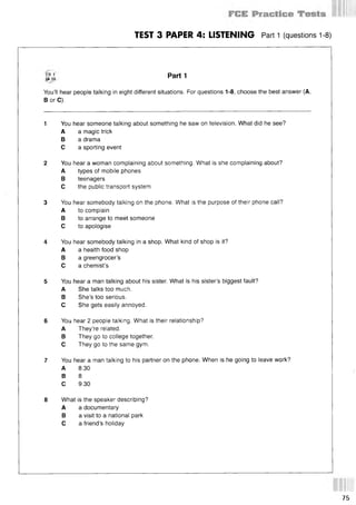 TEST 3 PAPER 4: LISTENING Part 1 (questions 1-8)
CD 1
TR 10 Part 1
You’ll hear people talking in eight different situations. For questions 1-8, choose the best answer (A,
В or C).
1 You hear someone talking about something he saw on television. What did he see?
A a magic trick
В a drama
С a sporting event
2 You hear a woman complaining about something. What is she complaining about?
A types of mobile phones
В teenagers
С the public transport system
3 You hear somebody talking on the phone. What is the purpose of their phone call?
A to complain
В to arrange to meet someone
С to apologise
4 You hear somebody talking in a shop. What kind of shop is it?
A a health food shop
В a greengrocer’s
С a chemist’s
5 You hear a man talking about his sister. What is his sister’s biggest fault?
A She talks too much.
В She’s too serious.
С She gets easily annoyed.
6 You hear 2 people talking. What is their relationship?
A They’re related.
В They go to college together.
С They go to the same gym.
7 You hear a man talking to his partner on the phone. When is he going to leave work?
A 8.30
В 8
С 9.30
8 What is the speaker describing?
A a documentary
В a visit to a national park
С a friend’s holiday
75
 