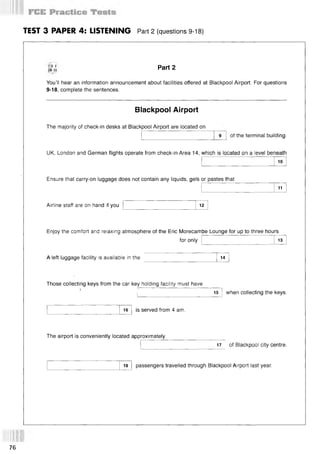 TEST 3 PAPER 4: LISTENING Part 2 (questions 9-18)
CD 1
TR 11 Part 2
You’ll hear an information announcement about facilities offered at Blackpool Airport. For questions
9-18, complete the sentences.
Blackpool Airport
The majority of check-in desks at Blackpool Airport are located on
of the terminal building.
UK, London and German flights operate from check-in Area 14, which is located on a level beneath
10
Ensure that carry-on luggage does not contain any liquids, gels or pastes that
11
Airline staff are on hand if you 12
Enjoy the comfort and relaxing atmosphere of the Eric Morecambe Lounge for up to three hours
for only 13
A left luggage facility is available in the 14
Those collecting keys from the car key holding facility must have
15 when collecting the keys.
16 is served from 4 am.
The airport is conveniently located approximately
i 17 of Blackpool city centre.
18 passengers travelled through Blackpool Airport last year.
76
 