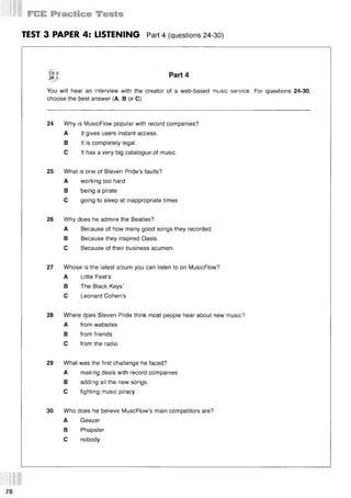 TEST 3 PAPER 4: LISTENING Part 4 (questions 24-30)
You will hear an interview with the creator of a web-based music service. For questions 24-30,
choose the best answer (A, В or C).
24 Why is MusicFlow popular with record companies?
A It gives users instant access.
В It is completely legal.
С It has a very big catalogue of music.
25 What is one of Steven Pride’s faults?
A working too hard
В being a pirate
С going to sleep at inappropriate times
26 Why does he admire the Beatles?
A Because of how many good songs they recorded.
В Because they inspired Oasis.
С Because of their business acumen.
27 Whose is the latest album you can listen to on MusicFlow?
A Little Feat’s
В The Black Keys’
С Leonard Cohen’s
28 Where d.oes Steven Pride think most people hear about new music?
A from websites
В from friends
С from the radio
29 What was the first challenge he faced?
A making deals with record companies
В adding all the new songs
С fighting music piracy
30 Who does he believe MuscFlow’s main competitors are?
A Geezer
В Phapster
С nobody
78
 