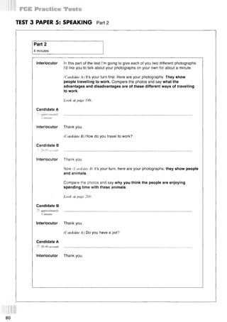 TEST 3 PAPER 5: SPEAKING Part 2
Part 2
4 minutes
Interlocutor In this part of the test I’m going to give each of you two different photographs.
I’d like you to talk about your photographs on your own for about a minute.
(Candidate A ) It’s your turn first. Here are your photographs. They show
people travelling to work. Compare the photos and say what the
advantages and disadvantages are of these different ways of travelling
to work.
Look at page 199.
Candidate A
Г approximately
1 minute
Interlocutor Thank you.
(Candidate B) How do you travel to work?
Candidate В
-S 20-30 seconds
Interlocutor Thank you.
Now iС(videtae B) it’s your turn, here are your photographs; they show people
and animals.
Compare the photos and say why you think the people are enjoying
spending time with these animals.
Look at page 200.
Candidate В
© approximately
1 minute
Interlocutor Thank you.
(Candidate A ) Do you have a pet?
Candidate A
© 20-30 seconds
Interlocutor Thank you.
80
 