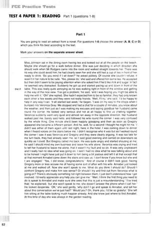 TEST 4 PAPER Is READING Part 1 (questions 1-8)
Part 1
You are going to read an extract from a novel. For questions 1-8 choose the answer (А, В, С or D)
which you think fits best according to the text.
Mark your answers on the separate answer sheet.
Miss Johnson sat in the dining room having tea and looked out at all the people on the beach.
Maybe she should go for a walk before dinner. She was just deciding in which direction she
should walk when Mr Rodgers came into the room and walked straight towards her. There was
no way she could avoid him; he had clearly seen her and she still had a cup of tea in front of her
ready to drink. ‘Do you mind if I sit down?’ he asked politely. Of course she couldn't refuse; it
wasn’t in her nature to be rude. ‘Yes, please do,’ she said and offered him some tea. He accepted
but then didn’t seem to be paying attention when she asked him if he’d like milk and sugar. In fact
he seemed very distracted. Suddenly he got up and started pacing up and down in front of the
line 9 table. This was really quite annoying as he was walking right in front of the window and getting
in the way of the nice view. ‘I’ve got a problem,’ he said, ‘and I was hoping you might be able to
help me with it.’ ‘Oh!’ she replied. She hadn’t expected him to be so familiar; they had only known
each other a few weeks and they were not really friends. ‘Well, I’ll try,’ she said. ‘I'd be happy to
help in any way I can. ‘It all started last week,’ he began. ‘I was on my way to the shops when I
bumped into Veronica Gray. We stopped and had a chat for a couple of minutes, you know about
the weather, and then just as I was making my excuses and saying goodbye her husband came
round the corner. He looked very serious and not at all happy to find us chatting together.
Veronica suddenly went very quiet and almost ran away in the opposite direction. Her husband
walked past me, barely said hello, and followed his wife round the corner. I was very confused
by the whole thing. One minute she’d been happily gossiping and then as soon as Gregory
appeared she became a different person. And he, well, for a second I thought he might hit me.’ I
didn’t see either of them again until last night, here in the hotel. I was coming down to dinner
when I heard voices on the stairs below me. I didn’t recognise who it was but as I walked round
the corner I saw it was Veronica and Gregory and they were clearly arguing. It was too late for
me turn back, they had already seen me, so I said good evening and carried on downstairs as
quickly as I could. But Gregory called me back. He was quite angry and started shouting at me;
he said I should mind my own business and leave his wife alone. Veronica was crying and tried
to tell her husband to leave me alone, that it wasn’t my fault and so on. It was very unpleasant
and I really had no idea what was going on. I said I had no idea what he was talking about and
to be honest I might have just put it down to him being a bit jealous and left it at that except that
at that moment Annabel came down the stairs and saw us. I don’t know if you know but she and
I are engaged.’ ‘Yes, I did know; congratulations.’ And of course it didn’t look good, having
Gregory more or less accuse me of having some sort of affair with his wife. Annabel just looked
at me and walked off. Now she won’t speak to me. What do you think I should do? Should I
confront Gregory and make him see sense? Or should I try and find out from Veronica what is
going on? There’s obviously something not right between them; I just don’t understand how I got
involved. I’d really appreciate any help you can give me.’ ‘Well, I think the first thing you need to
do is speak to Annabel and make sure she sees that this is just a misunderstanding.’ ‘I’ve tried
that,’ he explained, ‘but she won’t speak to me; she doesn’t answer the phone when I call her.’
He looked desperate. ‘OK,’ she said gently, ‘why don’t I go and speak to Annabel, and tell her
about this conversation we’ve just had?’ ‘Would you? Oh, thank you, I’d be so grateful.’ She left
him sitting at the table looking much happier already. And she knew just where to find Annabel.
At this time of day she was always in the garden reading.
82
 
