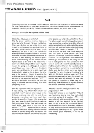 TEST 4 PAPER 1: READING Part 2 (questions 9-15)
Part 2
You are going to read an interview in which a woman talks about her experience of being on a reality
TV show. Seven sentences have been removed from the article. Choose from the sentences A-H the
one which fits each gap (9-15). There is one extra sentence which you do not need to use.
Mark your answers on the separate answer sheet.
What show did you go on and why?
The TV show I went on involved holding a
dinner party for 4 people I’d never met before.
There were 5 of us and we held a dinner party
in each of our houses on consecutive nights, so
we had 5 dinner parties in one week. It was
exhausting but a lot of fun. It’s a competition
where you can actually win quite a lot of money
and there is quite a competitive atmosphere. At
the end of each evening you have to give a
score for the evening and the person with the
highest score at the end of the week wins. I
didn’t win unfortunately but that wasn’t my only
reason for going on it, although of course it
would have been nice. I 9 I 1 I watch it
every week and I wanted to be on it myself just
to see what it would be like to be on the other
side of the camera. I thought it would be fun
and I knew I could do it better or at least as well
as most of the people I’d watched. I 10 I 1
For me it was much more about the food and
trying to impress with my cooking skills than
just getting on TV.
Was the experience what you expected?
It was actually very different from what I had
expected. I hadn’t realised what it would be like
to have a camera crew with me while I was
preparing everything and how much they
wanted to see of my house. It felt strange but
they were very nice and friendly and made me
feel comfortable. In fact they really made me
laugh while I was trying to cook and be all
serious. I 1
1 I I I knew they would be with
me all the day I was hosting the meal but they
wanted to see me every other day as well and
ask me lots of questions on camera about the
other people and what I thought of their food.
The other people were the biggest surprise; I
know seeing how we all get on and the different
relationships that form is a big part of the show
but I was still surprised by the other individuals
who had been chosen to take part. I 12 I !
What shocked me was how critical everyone
was. I’m quite a polite person and very
optimistic so I always try and find the best of a
situation. The first night was a bit of disaster as
the host got really behind on the timing and we
had to wait ages for the main course and then
when it came out it wasn’t cooked properly. I
tried to compliment her on the vegetables and
the presentation and told her how wonderful the
starter was but the others were just saying
things like ‘I’m sorry, I really can’t eat this,’ and
‘Well, it’s OK, but it isn’t that great, is it?’ The
poor woman was nearly in tears. Fortunately my
evening went well and although I’m sure they
had plenty of criticisms to make they did it
behind my back rather than to my face so there
was a much pleasanter atmosphere.
What did it feel like when you watched the
programme on TV?
It was really strange to see myself on TV but it
was fascinating seeing how they had edited
everything and put it all together. I 13 I 1 I
watched it with a big group of friends and I kept
wanting to tell them about all the bits that had
been cut out. In a way the programme doesn’t
give a realistic portrayal of what really happened
as they tend to choose the most shocking and
embarrassing parts to put in but I guess that’s
what makes good television; it has to be
entertaining.
84
 