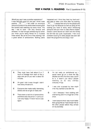 ' : '' §№ы
TEST 4 PAPER 1: READING Part 2 (questions 9-15)
Would you say it was a positive experience?
It was definitely good fun and yes I think it was
positive. I 14 I 1 I felt under an enormous
amount of pressure the whole week knowing that
the camera was watching my every move. The
day I had to cook I felt very nervous and
stressed, it’s bad enough entertaining but when
you know you’re being filmed it’s a hundred
times worse. But at the end of the evening I felt
a great sense of achievement. Nothing awful
happened and I think they liked my food and I
was able to relax a bit more after my evening.
I 15 1 1I always feel sorry for the people who
have to go first because as well as doing all the
cooking you have to worry about introducing
everyone and you have no idea what to expect.
Overall I came second so I didn’t win the money
but felt that was quite respectable. I feel more
confident cooking for other people now and I still
watch the programme and enjoy it too!
A They must have had about 6 or 7
hours of footage from each of the 5
days and yet all you see is about 25
minutes.
В I'm glad I did it even though I didn’t
love every minute of it.
С Everyone else made really interesting
dishes and we all got on really well.
D There were a real mix of personalities
and there was one person in particular
I am very happy I’ll never have to see
again.
E I’m not really an exhibitionist so I
would never go on a show like Big
Brother but with this there was a point
to it; it wasn’t just about people
watching us do very ordinary
everyday things.
F I was also surprised by how much
time they wanted to be with me.
G I did it because I love cooking and
entertaining and I’m a huge fan of the
show.
H I went second which was much better
than going first as I had at least met all
the other people before they arrived
on my doorstep.
85
 