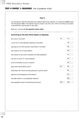TEST 4 PAPER 1: READING Part3 (questions 16-30)
Part 3
You are going to read an article about four different well-known beaches. For questions 16-30 choose
from the places (A-D). The beaches may be chosen more than once. When more than one answer
is required they may be given in any order.
Mark your answers on the separate answer sheet.
According to the text which beach or beaches:
are close to big cities? 16 ! 17 |
is just one of many attractive beaches in the area? 18
was popular with the country’s royal family in the past? 19 |
has hosted a lot of music events? i 20
has needed to have sand imported from other beaches? i 21
has won an award for natural beauty? ; 22 |
is well connected by public transport? 23 |
have held a world sports event? 24 ; 25
sometimes has marine animals passing through the area? I 26
attracts a lot of, foreigners at Christmas? I 27 ;
I l ........ -
has been used in a lot of publicity material? ! 28 I
have separate areas for swimming and surfing? 29 30
86
 