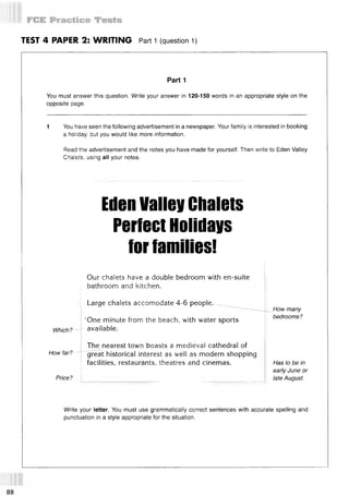 TEST 4 PAPER 2: WRITING Part 1 (question 1)
Part 1
You must answer this question. Write your answer in 120-150 words in an appropriate style on the
opposite page.
1 You have seen the following advertisement in a newspaper. Your family is interested in booking
a holiday, but you would like more information.
Read the advertisement and the notes you have made for yourself. Then write to Eden Valley
Chalets, using all your notes.
EdenValleyChalets
PerfectHolidays
forfamilies!
Which?
How far?
Price?
Our chalets have a double bedroom with en-suite
bathroom and kitchen.
Large chalets accomodate 4-6 people. ~
’One minute from the beach, with water sports
available.
The nearest town boasts a medieval cathedral of
great historical interest as well as modern shopping
facilities, restaurants, theatres and cinemas.
How many
bedrooms?
Has to be in
early June or
late August.
Write your letter. You must use grammatically correct sentences with accurate spelling and
punctuation in a style appropriate for the situation.
88
 