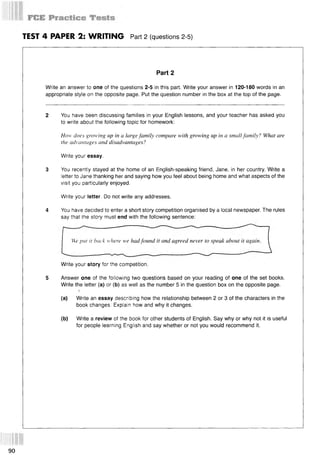 TEST 4 PAPER 2: WRITING Part 2 (questions 2-5)
Part 2
Write an answer to one of the questions 2-5 in this part. Write your answer in 120-180 words in an
appropriate style on the opposite page. Put the question number in the box at the top of the page.
2 You have been discussing families in your English lessons, and your teacher has asked you
to write about the following topic for homework:
How does growing up in a large family compare with growing up in a small family? What are
the advantages and disadvantages?
Write your essay.
3 You recently stayed at the home of an English-speaking friend, Jane, in her country. Write a
letter to Jane thanking her and saying how you feel about being home and what aspects of the
visit you particularly enjoyed.
Write your letter. Do not write any addresses.
4 You have decided to enter a short story competition organised by a local newspaper. The rules
say that the story must end with the following sentence:
We put it back where we had found it and agreed never to speak about it again.
Write your story for the competition.
5 Answer one of the following two questions based on your reading of one of the set books.
Write the letter (a) or (b) as well as the number 5 in the question box on the opposite page.
(a) Write an essay describing how the relationship between 2 or 3 of the characters in the
book changes. Explain how and why it changes.
(b) Write a review of the book for other students of English. Say why or why not it is useful
for people learning English and say whether or not you would recommend it.
90
 