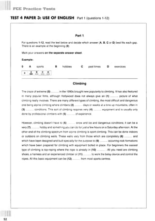 TEST 4 PAPER 3: USE OF ENGLISH Part 1 (questions 112)
Part 1
For questions 1-12, read the text below and decide which answer (А, В, С or D) best fits each gap.
There is an example at the beginning (0).
Mark your answers on the separate answer sheet.
Example:
0 A sports В hobbies С past times D exercices
Climbing
The craze of extreme (0)..........in the 1990s brought new popularity to climbing. It has also featured
in many popular films, although Hollywood does not always give an (1) .......... picture of what
climbing really involves. There are many different types of climbing, the most difficult and dangerous
one being alpine climbing where climbers (2 )......... days or weeks at a time up mountains, often in
(3) ...... ... conditions. This sort of climbing requires very (4) ......... equipment and is usually only
done by professional climbers with (5 )..........of experience.
However, climbing doesn't have to (6 )......... snow and ice and dangerous conditions; it can be a
very (7)..........hobby and something you can do for just a few hours on a Saturday afternoon. At the
other end of the climbing spectrum from alpine climbing is sport climbing. This can be done indoors
or outdoors on climbing walls. These walls vary from those which are completely (8 )..........and
which have bqen designed and built specially for the purpose to (9)..........occurring rock formations
which have been prepared for climbing with equipment bolted in place. For beginners the easiest
type of climbing is top-roping where the rope is already in (10)............All you need are climbing
shoes, a harness and an experienced climber or (11)..........to work the belay device and control the
ropes. All this basic equipment can be (12)..........from most sports centres.
 