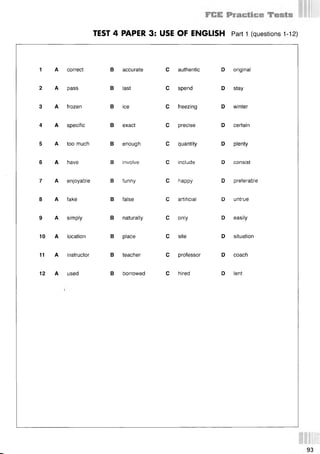 TEST 4 PAPER 3: USE OF ENGLISH Part 1 (questions 112)
1 A correct
2 A pass
3 A frozen
4 A specific
6 A have
8 A fake
9 A simply
10 A location
11 A instructor
12 A used
В accurate
В last
В ice
В exact
5 A too much В enough
В involve
7 A enjoyable В funny
В false
В naturally
В place
В teacher
В borrowed
С authentic
С spend
С freezing
С precise
С quantity
С include
С happy
С artificial
С only
С site
С professor
С hired
D original
D stay
D winter
D certain
D plenty
D consist
D preferable
D untrue
D easily
D situation
D coach
D lent
 