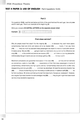 TEST 4 PAPER 3: USE OF ENGLISH Part 2 (questions 13 24)
Part 2
For questions 13-24, read the text below and think of the word that best fits each gap. Use only one
word in each gap. There is an example at the beginning (0).
Write your answers IN CAPITAL LETTERS on the separate answer sheet.
Example: [о] [
T
First class service?
Why do people travel first class? For the majority (0) .......... is because they want more space,
complimentary food and drink and above all to be treated (13) .......... royalty. If we pay more
(14)...... ... twice as much as standard class passengers we expect to receive impeccable service.
It makes sense. We are (15)..........going to reach our destination any quicker so the difference can
only (16)..........in the comfort and service we receive, (17)........... will make our journey pleasanter.
Unfortunately though it seems we are not always getting (18)..........money's worth.
Most trains and planes can guarantee more space in first class (19)..........airlines and train services
are sometimes unable to meet (20)..........expectations of their first class passengers in terms of
complimentary refreshments and high quality service. Complimentary food and drink is often very
disappointing and not quite (21)..........‘unlimited’ as advertised. At least the economy traveller has
(22)...... ... choice of what they buy from the trolley or buffet service. In addition staff (23)..........be
far from courteous. Mr Jones summed up his last first class trip to Europe as ‘unpleasant’. However,
as a regular first class traveller he acknowledges that (24)..........they do get it right first class travel
can be a truly wonderful experience.
94
 