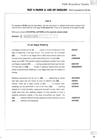 1111]!
TEST 4 PAPER 3: USE OF ENGLISH Part 3 (questions 25 34)
Part 3
For questions 25-34 read the text below. Use the word given in capitals at the end of some of the
lines to form a word that fits in the gap in the same line. There is an example at the beginning (0).
Write your answers IN CAPITAL LETTERS on the separate answer sheet.
Example: [о] [mA R A (5
A Las Vegas Wedding
Las Vegas is known as the (0)......... capital of the world because of the MARRY
ease of obtaining a marriage licence. The process can be completed
(25)..........minutes in Las Vegas while it often takes several weeks and WITH
involves lots of paperwork in other parts of the world. It is also (26).......... COMPARE
cheap at just $60. This and the variety of weddings available have made
Las Vegas a popular (27)..........among couples wanting to get married. DESTINY
The fact that it is (28)..........to plan in advance means there are also NECESSARY
plenty of spontaneous weddings in Las Vegas each year of couples on
holiday.
Wedding ceremonies can be civil or (29) .......... depending on where RELIGION
they take place and can follow all sorts of different and (30) .........................ORIGIN
themes. There are a large number of (31) .......... to choose from; LOCATE
weddings can be performed in one of the many (32) .......... wedding DEPEND
chapels or in local churches, restaurants and golf courses. Most major
hotels have their own wedding chapels. It’s also possible to have a
wedding ceremony outside in the area surrounding Las Vegas. The
(33 ) between different venues keeps the prices relatively low and COMPETE
(34 ) adding to the popularity. AFFORD
95
 