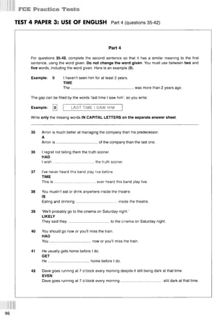 TEST 4 PAPER 3: USE OF ENGLISH Part 4 (questions 35 42)
Part 4
For questions 35-42, complete the second sentence so that it has a similar meaning to the first
sentence, using the word given. Do not change the word given. You must use between two and
five words, including the word given. Here is an example (0).
Example: 0 I haven’t seen him for at least 2 years.
TIME
The........................................................... was more than 2 years ago.
The gap can be filled by the words ‘last time I saw him’, so you write:
Example: [o
j LAST TIME I SAW HIM
Write only the missing words IN CAPITAL LETTERS on the separate answer sheet.
35 Arron is much better at managing the company than his predecessor.
A
Arron is .......................................of the company than the last one.
36 I regret not telling them the truth sooner.
HAD
I wish.......................................the truth sooner.
37 I’ve never heard this band play live before.
TIME
This is .......................................ever heard this band play live.
38 You mustn’t eat or drink anywhere inside the theatre.
IS
Eating and drinking.......................................inside the theatre.
39 ‘We’ll probably go to the cinema on Saturday night.’
LIKELY
They said they.......................................to the cinema on Saturday night.
40 You should go now or you’ll miss the train.
HAD
You.......................................now or you’ll miss the train.
41 He usually gets home before I do.
GET
H e.......................................home before I do.
42 Dave goes running at 7 o’clock every morning despite it still being dark at that time.
EVEN
Dave goes running at 7 o’clock every morning.......................................still dark at that time.
96
 