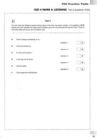 FIIE Practice Tests
TEST 4 PAPER 4: LISTENING Part 3 (questions 19-23)
CD 2
I**.
Part 3
You will hear five different people talking about what they like about London. For questions 19-23
choose from the list A-F the reason each speaker gives for why they like the city so much. There is
one extra letter which you do not need to use.
A There’s always something to do.
В I like its architecture.
С It’s very cosmopolitan.
D It reminds me of home.
E I like its parks.
F I like its general atmosphere.
Speaker 1
Speaker 2
Speaker 3
Speaker 4
Speaker 5
19
20
21
22
23
99
 
