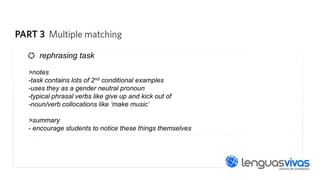 rephrasing task
>notes
-task contains lots of 2nd conditional examples
-uses they as a gender neutral pronoun
-typical phrasal verbs like give up and kick out of
-noun/verb collocations like ‘make music’
>summary
- encourage students to notice these things themselves

 