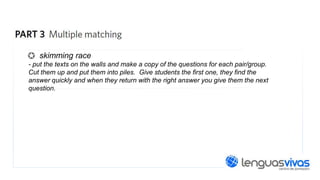 skimming race
- put the texts on the walls and make a copy of the questions for each pair/group.
Cut them up and put them into piles. Give students the first one, they find the
answer quickly and when they return with the right answer you give them the next
question.

 