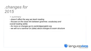 .changes for
2015
> summary
- doesn’t affect the way we teach reading
- focuses on the close link between grammar, vocabulary and
overall reading ability
- for more on changes go to cambridgeenglish.org
- we will run a seminar on (date) about changes to exam structure

 