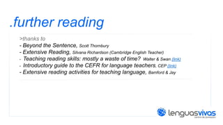 .further reading
>thanks to
- Beyond the Sentence, Scott Thornbury
- Extensive Reading, Silvana Richardson (Cambridge English Teacher)
- Teaching reading skills: mostly a waste of time? Walter & Swan (link)
- Introductory guide to the CEFR for language teachers, CEP (link)
- Extensive reading activities for teaching language, Bamford & Jay

 