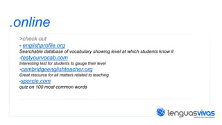 .online
>check out
- englishprofile.org
Searchable database of vocabulary showing level at which students know it

-testyourvocab.com
Interesting test for students to gauge their level

-cambridgeenglishteacher.org
Great resource for all matters related to teaching
-sporcle.com

quiz on 100 most common words

 