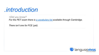 .introduction
>Did you know?
For the PET exam there is a vocabulary list available through Cambridge.
There isn’t one for FCE (yet).

 