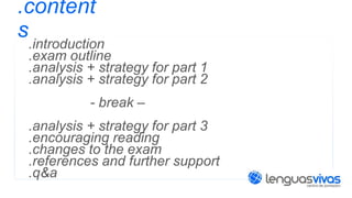 .content
s

.introduction
.exam outline
.analysis + strategy for part 1
.analysis + strategy for part 2
- break –
.analysis + strategy for part 3
.encouraging reading
.changes to the exam
.references and further support
.q&a

 