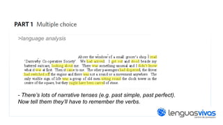 >language analysis

- There’s lots of narrative tenses (e.g. past simple, past perfect).
Now tell them they’ll have to remember the verbs.

 