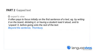 expert’s view
It often pays to focus initially on the first sentence of a text, eg. by writing
it on the board, dictating it, or having a student read it aloud, and to
‘unpack’ it, before going onto the rest of the text.
Beyond the sentence, Thornbury.

 