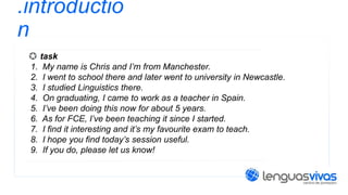 .introductio
n
task
1. My name is Chris and I’m from Manchester.
2. I went to school there and later went to university in Newcastle.
3. I studied Linguistics there.
4. On graduating, I came to work as a teacher in Spain.
5. I’ve been doing this now for about 5 years.
6. As for FCE, I’ve been teaching it since I started.
7. I find it interesting and it’s my favourite exam to teach.
8. I hope you find today’s session useful.
9. If you do, please let us know!

 