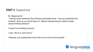 focus on it
- choose some sentences from the text and isolate them. Can you remember the
context? What do you think it refers to? What’s missing that you need to make
sense of these phrases?
‘It wasn’t an amazing success.’
‘I say, ‘Yes it is, and I love it.’
‘However, you quickly learn how to do it so as not to hurt yourself.’

 