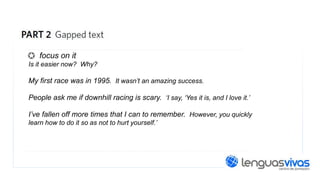 focus on it
Is it easier now? Why?

My first race was in 1995. It wasn’t an amazing success.
People ask me if downhill racing is scary. ‘I say, ‘Yes it is, and I love it.’
I’ve fallen off more times that I can to remember. However, you quickly
learn how to do it so as not to hurt yourself.’

 