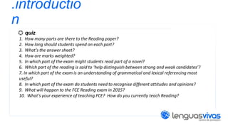 .introductio
n
quiz
1. How many parts are there to the Reading paper?
2. How long should students spend on each part?
3. What’s the answer sheet?
4. How are marks weighted?
5. In which part of the exam might students read part of a novel?
6. Which part of the reading is said to ‘help distinguish between strong and weak candidates’?
7. In which part of the exam is an understanding of grammatical and lexical referencing most
useful?
8. In which part of the exam do students need to recognise different attitudes and opinions?
9. What will happen to the FCE Reading exam in 2015?
10. What’s your experience of teaching FCE? How do you currently teach Reading?

 
