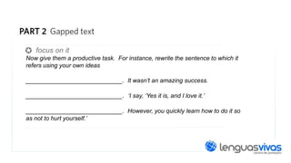 focus on it
Now give them a productive task. For instance, rewrite the sentence to which it
refers using your own ideas

__________________________. It wasn’t an amazing success.
__________________________. ‘I say, ‘Yes it is, and I love it.’
__________________________. However, you quickly learn how to do it so
as not to hurt yourself.’

 