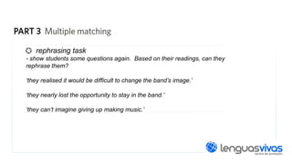 rephrasing task
- show students some questions again. Based on their readings, can they
rephrase them?
‘they realised it would be difficult to change the band’s image.’
‘they nearly lost the opportunity to stay in the band.’
‘they can’t imagine giving up making music.’

 