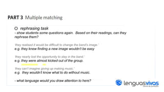 rephrasing task
- show students some questions again. Based on their readings, can they
rephrase them?
‘they realised it would be difficult to change the band’s image.’

e.g. they knew finding a new image wouldn’t be easy
‘they nearly lost the opportunity to stay in the band.’

e.g. they were almost kicked out of the group.
‘they can’t imagine giving up making music.’

e.g. they wouldn’t know what to do without music.
- what language would you draw attention to here?

 