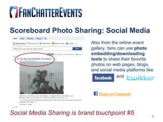 Scoreboard Photo Sharing: Social Media Also from the online event  gallery, fans can use  photo  embedding/downloading  tools  to share their favorite  photos on web pages, blogs,  and social media platforms like   and   Social Media Sharing is brand touchpoint #5 