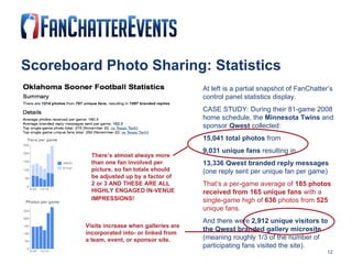 Scoreboard Photo Sharing: Statistics At left is a partial snapshot of FanChatter’s control panel statistics display. CASE STUDY: During their 81-game 2008 home schedule, the  Minnesota Twins  and sponsor  Qwest  collected: 15,041 total photos  from  9,031 unique fans  resulting in  13,336 Qwest branded reply messages  (one reply sent per unique fan per game) That’s a per-game average of  185 photos received from 165 unique fans  with a single-game high of  636  photos from  525  unique fans.   And there were  2,912 unique visitors to the Qwest branded gallery microsite  (meaning roughly 1/3 of the number of participating fans visited the site). There’s almost always more than one fan involved per picture, so fan totals should be adjusted up by a factor of 2 or 3 AND THESE ARE ALL HIGHLY ENGAGED IN-VENUE IMPRESSIONS!   Visits increase when galleries are incorporated into- or linked from a team, event, or sponsor site.  