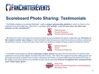 Scoreboard Photo Sharing: Testimonials “ FanChatter enabled us to provide McDonald’s with a  unique sponsorship platform  to reach our fans in a fun, interactive and memorable way.  Now that it’s possible,  why wouldn’t you let your fans see their own pictures on the scoreboard?” Sterling Cryder Account Executive Sooner Sports Properties “ My friend and I took a quick picture and sent it in while we were waiting for the game to start back up.  Everyone in the student section was doing it.  I like FanChatter better because you never know when you will be surprised by the jumbotron camera. At least this way I know what I am sending in instead of being caught on candid fan camera.” Melinda Hawkins Senior University of Oklahoma “ FanChatter has provided us with  an extremely unique feature  that gives the fans the chance to enhance their experience not only at the ballpark, but when they return home.  The Twins Pics segment has been wildly popular and generates thousands of photos from our fans' cell phones and PDA's, but what really brings this element full circle is the ability to post every photo on to a website so they can be part of  an internet scrapbook that commemorates each Twins home game ." Andy Price Director of Game Presentation and Broadcasting Minnesota Twins 