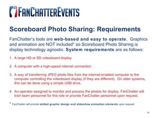 Scoreboard Photo Sharing: Requirements FanChatter’s tools are  web-based and easy to operate .  Graphics and animation are NOT included* so Scoreboard Photo Sharing is display technology agnostic.  System requirements  are as follows: 1.  A large HD or SD videoboard display 2.  A computer with a high-speed internet connection 3.  A way of transferring JPEG photo files from the internet-enabled computer to the  computer controlling the videoboard display (if they are different).  On older systems,  this can be done using a simple USB drive.  4.  An operator assigned to monitor and process the photos for display. FanChatter will  train team personnel for this role or provide FanChatter personnel upon request. *  FanChatter will provide  skilled graphic design and slideshow animation elements  upon request. 