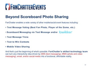 Beyond Scoreboard Photo Sharing FanChatter enables a wide variety of other mobile/social event features including: •  Text Message Voting (Best Fan Photo, Player of the Game, etc.) •  Scoreboard Messaging via Text Message and/or  •  Text Message Trivia •  Text to Win Contests •  Mobile Video Sharing And that’s just the beginning of what’s possible.  FanChatter’s skilled technology team  can turn any interactivity idea driven by  SMS (text messaging), MMS (photo and video messaging), email, and/or social media  into a functional, affordable reality. 