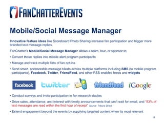 Mobile/Social Message Manager Innovative feature ideas  like Scoreboard Photo Sharing increase fan participation and trigger more branded text message replies.  FanChatter’s  Mobile/Social Message Manager  allows a team, tour, or sponsor to: •  Convert those replies into mobile alert program participants •  Manage and track multiple lists of fan opt-ins •  Send smart, sponsorable message blasts across multiple platforms including  SMS  (to mobile program  participants),  Facebook ,  Twitter ,  FriendFeed , and other RSS-enabled feeds and  widgets •  Conduct surveys and invite participation in fan research studies •  Drive sales, attendance, and interest with timely announcements that can’t wait for email, and  “83% of  text messages are read within the first hour of receipt”   Source: Tribune Direct •  Extend engagement beyond the events by supplying targeted content when its most relevant 