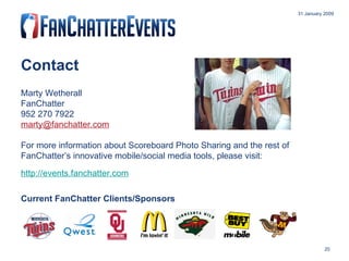 Contact Marty Wetherall FanChatter 952 270 7922 [email_address] For more information about Scoreboard Photo Sharing and the rest of FanChatter’s innovative mobile/social media tools, please visit: http://events.fanchatter.com Current FanChatter Clients/Sponsors 31 January 2009 