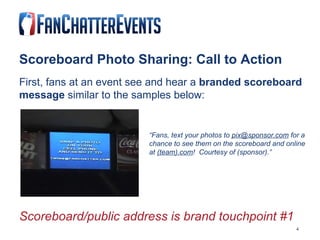 Scoreboard Photo Sharing: Call to Action First, fans at an event see and hear a  branded scoreboard message  similar to the samples below:   “ Fans, text your photos to  [email_address]  for a   chance to see them on the scoreboard and online   at  (team).com !  Courtesy of (sponsor).” Scoreboard/public address is brand touchpoint #1   