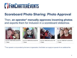 Scoreboard Photo Sharing: Photo Approval Then,  an operator* manually approves incoming photos  and exports them for inclusion in a scoreboard slideshow. *  If an operator is not provided by the team or organization, FanChatter can supply an operator for an additional fee. 