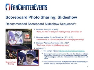 Scoreboard Photo Sharing: Slideshow Recommended Scoreboard Slideshow Sequence*: 1.  Branded Intro (:05 or less)   “ Fans, it’s time to see your mobile photos, presented by (sponsor)!” 2.  Branded Mobile Photo Slideshow (:20 - 1:15)   Slideshow of 10 - 35 mobile photos including sponsor logo 3.  Branded Address Reminder (:05 - :10)**   “ Text more photos to  [email_address] ” 4.  REPEAT*** Sponsor Logo Overlay *  See  sample video  at  http://events.fanchatter.com/features **  Showing an address reminder at the end of a slideshow attracts  the greatest number of photos ( triggering the most branded  reply messages ) but it also indicates that more slideshows will  follow.      *** FanChatter recommends  multiple interactive slideshows  per  event in place of the single-touchpoint “fan cam”. 