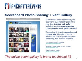 Scoreboard Photo Sharing: Event Gallery Every mobile photo approved by the    operator is automatically posted to a    real-time branded web gallery  including a unique  user-generated  photo page for each game or event! Complete with  brand messaging and  display ads , this gallery may be  incorporated into any website or exist  separately as a branded microsite.   “ The Best Buy Mobile® Fan Gallery” http://bestbuy.fanchatter.com “ McDonald’s Sooner Sports - I’m Lovin’ It!” Gallery http://ou.fanchatter.com “ Qwest Twins Pics” Gallery http://twins.fanchatter.com The online event gallery is brand touchpoint #3   