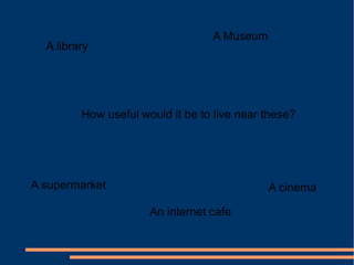 A library
A Museum
A supermarket
An internet cafe
A cinema
How useful would it be to live near these?
 