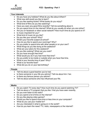 FCE - Speaking - Part 1
Your interests
 Do you have any hobbies? What do you like about it/them?
 What new skill would you like to learn?
 Do you like reading books? What books do you enjoy?
 What kind of films do you like watching?
 Have you seen any good films recently? Tell me something about it.
 Do you spend time on the internet? What do you usually do when you are online?
 Are you on facebook or other social network? How much time do you spend on it?
 Is music important for you?
 What kind of music do you like?
 Do you like your school? Why?
 What's your favorite subject at school?
 How do you like to spend your evenings? Why?
 Do you prefer to spend time with other people or on your own?
 What things do you like doing at the weekend?
 What are your plans for this weekend?
 Do you like cooking? What can you cook?
 Do you have enough free time?
 What would you do if you had more free time?
 Do you prefer to be inside or outside when you have free time.
 What is your favorite time of year? Why?
 What is our favorite food?
 What did you do on your last birthday?
People
 Tell me about a good teacher you've had.
 Is there someone in your life you admire? Tell me about him / her.
 Is there any famous person you admire?
 Tell me about someone who has influenced your life.
Media
 Do you watch TV every day? How much time do you spend watching TV?
 Tell me about a TV program that you like / that you have seen recently.
 Do you ever listen to the radio?
 Do you spend a lot of time on the internet?
 Do you like playing video games?
 Would you like to spend more time or less time on your computer?
 What do you use your mobile for?
 Are you interested in what is going on in the world?
 How do you learn the news? TV, radio, newspapers or the internet?
 