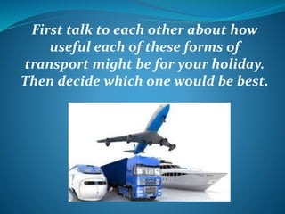 First talk to each other about how 
useful each of these forms of 
transport might be for your holiday. 
Then decide which one would be best. 
 