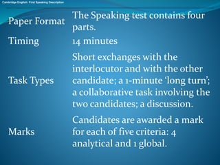 Paper Format 
The Speaking test contains four 
parts. 
Timing 14 minutes 
Task Types 
Short exchanges with the 
interlocutor and with the other 
candidate; a 1-minute ‘long turn’; 
a collaborative task involving the 
two candidates; a discussion. 
Marks 
Candidates are awarded a mark 
for each of five criteria: 4 
analytical and 1 global. 
Cambridge English: First Speaking Description 
 